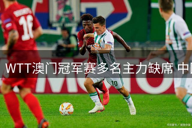 WTT澳门冠军赛多名主力缺席 中国队双核退赛
